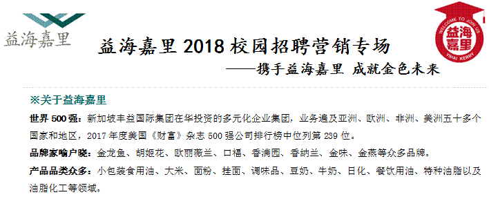 益海嘉里2018校園招聘營銷專場                ——攜手益海嘉里 成就金色未來,※關于益海嘉里世界500強：新加坡豐益國際集團在華投資的多元化企業集團，業務遍及亞洲、歐洲、非洲、美洲五十多個國家和地區，2017年度美國《財富》雜志500強公司排行榜中位列第239位。品牌家喻戶曉：金龍魚、胡姬花、歐麗薇蘭、口福、香滿園、香納蘭、金味、金燕等眾多品牌。產品品類眾多：小包裝食用油、大米、面粉、掛面、調味品、豆奶、牛奶、日化、餐飲用油、特種油脂以及油脂化工等領域。