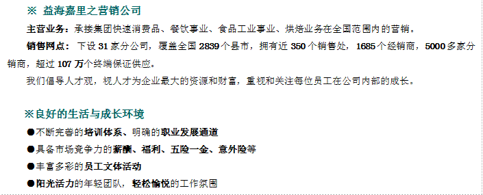 ※	益海嘉里之營銷公司主營業務：承接集團快速消費品、餐飲事業、食品工業事業、烘焙業務在全國范圍內的營銷。銷售網點:下設31家分公司，覆蓋全國2839個縣市，擁有近350個銷售處，1685個經銷商，5000多家分銷商，超過107萬個終端保證供應。我們倡導人才觀，視人才為企業最大的資源和財富，重視和關注每位員工在公司內部的成長。※良好的生活與成長環境●不斷完善的培訓體系、明確的職業發展通道●具備市場競爭力的薪酬、福利、五險一金、意外險等●豐富多彩的員工文體活動●陽光活力的年輕團隊，輕松愉悅的工作氛圍