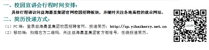 一、校園宣講會行程時間安排：具體行程請訪問益海嘉里集團官網校園招聘板塊，并隨時關注各地高校的就業網站。二、簡歷投遞方式：（1）PC端：登錄益海嘉里集團校園招聘官網，投遞簡歷：http://zp.yihaikerry.net.cn（2）移動端：掃描右方二維碼，關注益海嘉里集團官方微信號，在線投遞簡歷。